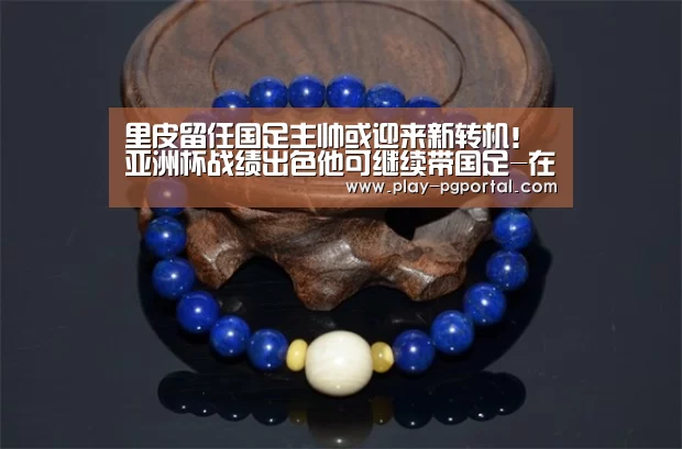 里皮留任国足主帅或迎来新转机!亚洲杯战绩出色他可继续带国足-在线试玩(图4) PG电子APP