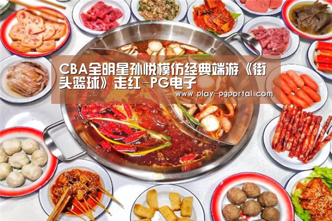 CBA全明星孙悦模仿经典端游《街头篮球》走红-PG电子(图1) PG电子APP